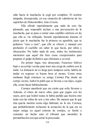 116
odio hacia la muchacha la cegó por completo. El sentirse
atrapada, desesperada, en esa situación de subalterna de los
caprichos de Dulcenombre, hizo el resto.
Ella afirmó repetidamente que nada de esto fue
planeado, que respondió incluso a una provocación de la
muchacha, que se puso a cantar unas coplillas satíricas en las
que ella se vio reflejada. Insistió repetidamente durante el
juicio que la muchacha fue la primera en agredirla, que se
pelearon ―cara a cara‖, que ella se ofuscó y manejó con
profusión el cuchillo sin saber lo que hacía, por rabia y
obcecación. No hubo nada de esto, todos los testimonios
mostraron que aquel día hizo cosas excepcionales para
preparar el golpe definitivo que eliminara a su rival.
En primer lugar, tras desayunar, Francisco Gálvez
bajó a un cortijo vecino para traer una carga de carbón con la
mula. La distancia no es larga pero tampoco corta, habría de
tardar en regresar su buena hora al menos. Como otras
mañanas llegó entonces su amiga Carmen Púa desde un
cortijo vecino. Isabel le pidió que se llevara a sus hijos, según
ella, como hacía habitualmente.
Carmen manifestó que era cierto que solía llevarse a
Antonio, el chico de nueve años, para que jugara con los
suyos, pero que Isabel nunca le había pedido que hiciera otro
tanto con las niñas de seis y tres años. De manera que lo que
ésta quería mostrar como algo habitual, no lo era. Carmen,
que probablemente rechazara la actuación de la que era su
mejor amiga en aquel entorno de cortijos, se limitó a
constatar un hecho ante el tribunal que mostraba la
premeditación con que actuó la procesada.
 