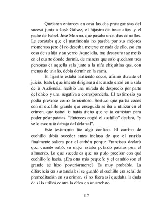 117
Quedaron entonces en casa las dos protagonistas del
suceso junto a José Gálvez, el hijastro de trece años, y el
padre de Isabel, José Moreno, que pasaba unos días con ellos.
Le constaba que el matrimonio no pasaba por sus mejores
momentos pero él no deseaba meterse en nada de ello, eso era
cosa de su hija y su yerno. Aquel día, tras desayunar se metió
en el cuarto donde dormía, de manera que solo quedaron tres
personas en aquella sala junto a la niña chiquitina que, con
menos de un año, debía dormir en la cama.
El hijastro estaba partiendo cocos, afirmó durante el
juicio. Isabel, que intentó dirigirse a él cuando entró en la sala
de la Audiencia, recibió una mirada de desprecio por parte
del chico y una negativa a corresponderla. El testimonio ya
podía preverse como tormentoso. Sostuvo que partía cocos
con el cuchillo grande que enseguida se iba a utilizar en el
crimen, que Isabel le había dicho que se lo cambiara para
poder pelar patatas. ―Entonces cogió el cuchillo‖ declaró, ―y
se lo escondió debajo del delantal‖.
Este testimonio fue algo confuso. El cambio de
cuchillo debió suceder antes incluso de que el marido
finalmente saliera por el carbón porque Francisco declaró
que, cuando salió, su mujer estaba pelando patatas para el
almuerzo. Lo que sucede es que no pudo precisar con qué
cuchillo lo hacía. ¿Era otro más pequeño y el cambio con el
grande se hizo posteriormente? Es muy probable. La
diferencia era sustancial: si se guardó el cuchillo era señal de
premeditación en su crimen, si no fuera así quedaba la duda
de si lo utilizó contra la chica en un arrebato.
 