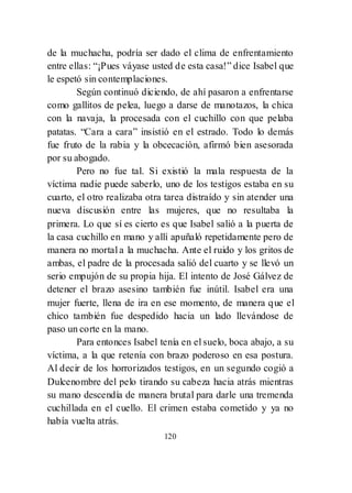 120
de la muchacha, podría ser dado el clima de enfrentamiento
entre ellas: ―¡Pues váyase usted de esta casa!‖ dice Isabel que
le espetó sin contemplaciones.
Según continuó diciendo, de ahí pasaron a enfrentarse
como gallitos de pelea, luego a darse de manotazos, la chica
con la navaja, la procesada con el cuchillo con que pelaba
patatas. ―Cara a cara‖ insistió en el estrado. Todo lo demás
fue fruto de la rabia y la obcecación, afirmó bien asesorada
por su abogado.
Pero no fue tal. Si existió la mala respuesta de la
víctima nadie puede saberlo, uno de los testigos estaba en su
cuarto, el otro realizaba otra tarea distraído y sin atender una
nueva discusión entre las mujeres, que no resultaba la
primera. Lo que sí es cierto es que Isabel salió a la puerta de
la casa cuchillo en mano y allí apuñaló repetidamente pero de
manera no mortal a la muchacha. Ante el ruido y los gritos de
ambas, el padre de la procesada salió del cuarto y se llevó un
serio empujón de su propia hija. El intento de José Gálvez de
detener el brazo asesino también fue inútil. Isabel era una
mujer fuerte, llena de ira en ese momento, de manera que el
chico también fue despedido hacia un lado llevándose de
paso un corte en la mano.
Para entonces Isabel tenía en el suelo, boca abajo, a su
víctima, a la que retenía con brazo poderoso en esa postura.
Al decir de los horrorizados testigos, en un segundo cogió a
Dulcenombre del pelo tirando su cabeza hacia atrás mientras
su mano descendía de manera brutal para darle una tremenda
cuchillada en el cuello. El crimen estaba cometido y ya no
había vuelta atrás.
 