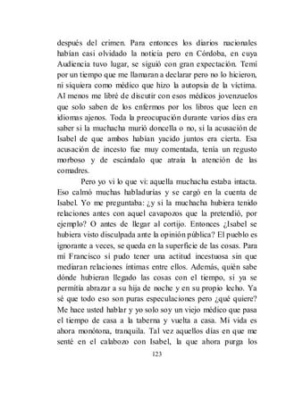 123
después del crimen. Para entonces los diarios nacionales
habían casi olvidado la noticia pero en Córdoba, en cuya
Audiencia tuvo lugar, se siguió con gran expectación. Temí
por un tiempo que me llamaran a declarar pero no lo hicieron,
ni siquiera como médico que hizo la autopsia de la víctima.
Al menos me libré de discutir con esos médicos jovenzuelos
que solo saben de los enfermos por los libros que leen en
idiomas ajenos. Toda la preocupación durante varios días era
saber si la muchacha murió doncella o no, si la acusación de
Isabel de que ambos habían yacido juntos era cierta. Esa
acusación de incesto fue muy comentada, tenía un regusto
morboso y de escándalo que atraía la atención de las
comadres.
Pero yo vi lo que vi: aquella muchacha estaba intacta.
Eso calmó muchas habladurías y se cargó en la cuenta de
Isabel. Yo me preguntaba: ¿y si la muchacha hubiera tenido
relaciones antes con aquel cavapozos que la pretendió, por
ejemplo? O antes de llegar al cortijo. Entonces ¿Isabel se
hubiera visto disculpada ante la opinión pública? El pueblo es
ignorante a veces, se queda en la superficie de las cosas. Para
mí Francisco sí pudo tener una actitud incestuosa sin que
mediaran relaciones íntimas entre ellos. Además, quién sabe
dónde hubieran llegado las cosas con el tiempo, si ya se
permitía abrazar a su hija de noche y en su propio lecho. Ya
sé que todo eso son puras especulaciones pero ¿qué quiere?
Me hace usted hablar y yo solo soy un viejo médico que pasa
el tiempo de casa a la taberna y vuelta a casa. Mi vida es
ahora monótona, tranquila. Tal vez aquellos días en que me
senté en el calabozo con Isabel, la que ahora purga los
 