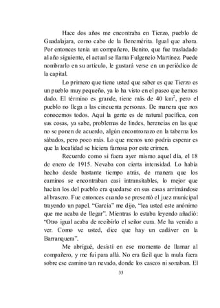 33
Hace dos años me encontraba en Tierzo, pueblo de
Guadalajara, como cabo de la Benemérita. Igual que ahora.
Por entonces tenía un compañero, Benito, que fue trasladado
al año siguiente, el actual se llama Fulgencio Martínez. Puede
nombrarlo en su artículo, le gustará verse en un periódico de
la capital.
Lo primero que tiene usted que saber es que Tierzo es
un pueblo muy pequeño, ya lo ha visto en el paseo que hemos
dado. El término es grande, tiene más de 40 km2
, pero el
pueblo no llega a las cincuenta personas. De manera que nos
conocemos todos. Aquí la gente es de natural pacífica, con
sus cosas, ya sabe, problemas de lindes, herencias en las que
no se ponen de acuerdo, algún encontronazo en la taberna los
sábados, pero poco más. Lo que menos uno podría esperar es
que la localidad se hiciera famosa por este crimen.
Recuerdo como si fuera ayer mismo aquel día, el 18
de enero de 1915. Nevaba con cierta intensidad. Lo había
hecho desde bastante tiempo atrás, de manera que los
caminos se encontraban casi intransitables, lo mejor que
hacían los del pueblo era quedarse en sus casas arrimándose
al brasero. Fue entonces cuando se presentó el juez municipal
trayendo un papel. ―García‖ me dijo, ―lea usted este anónimo
que me acaba de llegar‖. Mientras lo estaba leyendo añadió:
―Otro igual acaba de recibirlo el señor cura. Me ha venido a
ver. Como ve usted, dice que hay un cadáver en la
Barranquera‖.
Me abrigué, desistí en ese momento de llamar al
compañero, y me fui para allá. No era fácil que la mula fuera
sobre ese camino tan nevado, donde los cascos ni sonaban. El
 
