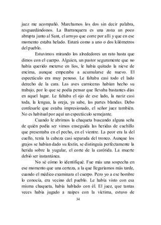 34
juez me acompañó. Marchamos los dos sin decir palabra,
resguardándonos. La Barranquera es una zona un poco
abrupta junto al Sant, el arroyo que corre por allí y que en ese
momento estaba helado. Estará como a uno o dos kilómetros
del pueblo.
Estuvimos mirando los alrededores un rato hasta que
dimos con el cuerpo. Alguien, un pastor seguramente que no
había querido meterse en líos, le había quitado la nieve de
encima, aunque empezaba a acumularse de nuevo. El
espectáculo era muy penoso. Le faltaba casi todo el lado
derecho de la cara. Las aves carniceras habían hecho su
trabajo, por lo que se podía pensar que llevaba bastantes días
en aquel lugar. Le faltaba el ojo de ese lado, la nariz casi
toda, la lengua, la oreja, ya sabe, las partes blandas. Debo
confesarle que estaba impresionado, el señor juez también.
No es habitual por aquí un espectáculo semejante.
Cuando le abrimos la chaqueta buscando alguna seña
de quién podía ser vimos enseguida las heridas de cuchillo
que presentaba en el pecho, en el vientre. La peor era la del
cuello, tenía la cabeza casi separada del tronco. Aunque los
grajos se habían dado su festín, se distinguía perfectamente la
herida sobre la yugular, el corte de la carótida. La muerte
debió ser instantánea.
No sé cómo lo identifiqué. Fue más una sospecha en
ese momento que una certeza, a la que llegaríamos más tarde,
cuando el médico examinara el cuerpo. Pero yo a ese hombre
lo conocía, era vecino del pueblo. Le había visto con esa
misma chaqueta, había hablado con él. El juez, que tantas
veces había jugado a naipes con la víctima, estuvo de
 