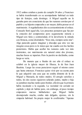 47
1912 ambos estaban a punto de cumplir 24 años y Francisco
se había transformado en su acompañante habitual en todo
tipo de festejos, cada domingo. A Miguel aquello no le
gustaba pero era consciente de que los rumores corrían por el
pueblo y su hijastra empezaba a ser mayor, debía pensar en el
matrimonio. A regañadientes dio su consentimiento al enlace.
Consuelo lloró aquel día. Los presentes pensaron que fue por
la emoción del compromiso pero seguramente miraría a
Miguel con furia y contrariedad, él le devolvería la mirada
con firmeza, como diciéndole: ―Eres mía, siempre serás mía‖.
Algo parecido quiero imaginar y disculpe que otra vez me
imagine cosas pero es lo único que me cuadra con los hechos
posteriores. Había que acallar los rumores cada vez más
insistentes, ese matrimonio era natural entre dos jóvenes,
muchas bocas se taparían. Pero la pasión no declinaba, como
luego se vería.
De manera que a finales de ese año el enlace se
celebró en la iglesia mayor de Illueca, la de San Juan
Bautista. Luego las cosas parecieron seguir el mismo curso
que hasta entonces. Francisco quiso vivir por su cuenta para
lo que adquirió una casa que no estaba distante de la de
Miguel y Manuela, de todos modos. El arreglo satisfizo a
todos, los dos socios siguieron saliendo juntos, madre e hija
se juntaban muchas tardes para bordar, afición que la primera
había inculcado a la segunda. La vecindad vio cerrado un
capítulo y dejó de hablar pero, sin embargo, al poco tiempo
empezaron nuevas habladurías: que Miguel había
desmejorado mucho, estaba más delgado, ojeroso, sin la
simpatía habitual. Su propia mujer lo confirmaba: ―Apenas
 