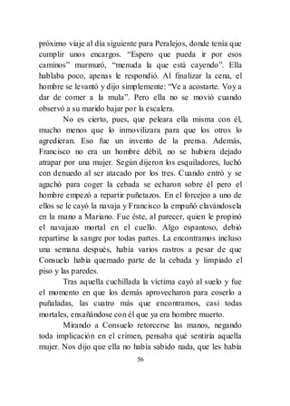 56
próximo viaje al día siguiente para Peralejos, donde tenía que
cumplir unos encargos. ―Espero que pueda ir por esos
caminos‖ murmuró, ―menuda la que está cayendo‖. Ella
hablaba poco, apenas le respondió. Al finalizar la cena, el
hombre se levantó y dijo simplemente: ―Ve a acostarte. Voy a
dar de comer a la mula‖. Pero ella no se movió cuando
observó a su marido bajar por la escalera.
No es cierto, pues, que peleara ella misma con él,
mucho menos que lo inmovilizara para que los otros lo
agredieran. Eso fue un invento de la prensa. Además,
Francisco no era un hombre débil, no se hubiera dejado
atrapar por una mujer. Según dijeron los esquiladores, luchó
con denuedo al ser atacado por los tres. Cuando entró y se
agachó para coger la cebada se echaron sobre él pero el
hombre empezó a repartir puñetazos. En el forcejeo a uno de
ellos se le cayó la navaja y Francisco la empuñó clavándosela
en la mano a Mariano. Fue éste, al parecer, quien le propinó
el navajazo mortal en el cuello. Algo espantoso, debió
repartirse la sangre por todas partes. La encontramos incluso
una semana después, había varios rastros a pesar de que
Consuelo había quemado parte de la cebada y limpiado el
piso y las paredes.
Tras aquella cuchillada la víctima cayó al suelo y fue
el momento en que los demás aprovecharon para coserlo a
puñaladas, las cuatro más que encontramos, casi todas
mortales, ensañándose con él que ya era hombre muerto.
Mirando a Consuelo retorcerse las manos, negando
toda implicación en el crimen, pensaba qué sentiría aquella
mujer. Nos dijo que ella no había sabido nada, que les había
 
