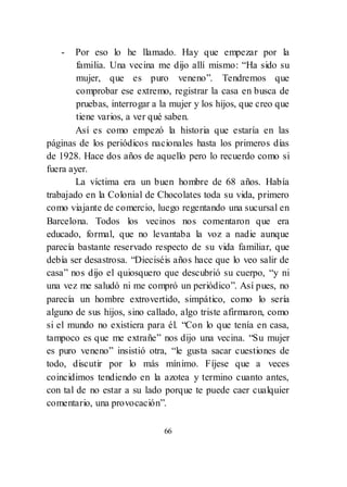 66
- Por eso lo he llamado. Hay que empezar por la
familia. Una vecina me dijo allí mismo: ―Ha sido su
mujer, que es puro veneno‖. Tendremos que
comprobar ese extremo, registrar la casa en busca de
pruebas, interrogar a la mujer y los hijos, que creo que
tiene varios, a ver qué saben.
Así es como empezó la historia que estaría en las
páginas de los periódicos nacionales hasta los primeros días
de 1928. Hace dos años de aquello pero lo recuerdo como si
fuera ayer.
La víctima era un buen hombre de 68 años. Había
trabajado en la Colonial de Chocolates toda su vida, primero
como viajante de comercio, luego regentando una sucursal en
Barcelona. Todos los vecinos nos comentaron que era
educado, formal, que no levantaba la voz a nadie aunque
parecía bastante reservado respecto de su vida familiar, que
debía ser desastrosa. ―Dieciséis años hace que lo veo salir de
casa‖ nos dijo el quiosquero que descubrió su cuerpo, ―y ni
una vez me saludó ni me compró un periódico‖. Así pues, no
parecía un hombre extrovertido, simpático, como lo sería
alguno de sus hijos, sino callado, algo triste afirmaron, como
si el mundo no existiera para él. ―Con lo que tenía en casa,
tampoco es que me extrañe‖ nos dijo una vecina. ―Su mujer
es puro veneno‖ insistió otra, ―le gusta sacar cuestiones de
todo, discutir por lo más mínimo. Fíjese que a veces
coincidimos tendiendo en la azotea y termino cuanto antes,
con tal de no estar a su lado porque te puede caer cualquier
comentario, una provocación‖.
 
