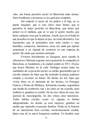 72
vida, una buena posición social en Barcelona nada menos.
Entre bombones y promesas se los ganó por completo.
Ahí empezó el acoso de los padres a la hija, ya se
puede imaginar, que si este chico tiene futuro, que te
garantiza la mejor posición en Barcelona, que tienes que
pensar en el mañana, que se ve que te quiere mucho, que
haría cualquier cosa que le pidieras. Josefa, que en el fondo lo
que deseaba era que la dejara en paz, no tenía alternativa. Los
muchachos que la pretendían eran unos chulos o muy
humildes, camareros, mecánicos, cosas así, nada que oponer
seriamente a un viajante de comercio en una empresa de
postín. De modo que terminó cediendo.
Vivieron inicialmente en Zaragoza, pero cuando le
ofrecieron a Mariano regentar una sucursal de la compañía en
Barcelona, se trasladaron a la ciudad condal en 1911. El piso
que buscó Mariano en la calle Trafalgar reunía todas las
cualidades de su posición social, su sueldo garantizaba que el
crecido número de hijos que iba teniendo la pareja pudieran
estudiar y tuvieran un futuro. De hecho, las tres hijas que
vivían fuera en el momento de los hechos, en Portugal,
Francia y Palma de Mallorca, felizmente casadas, regentaban
una tienda de sombreros una y las otras no me acuerdo, pero
también se ganaban su sueldo. De las tres chicas de casa, dos
ejercían de mecanógrafas, los dos chicos eran mecánicos.
Todos habían crecido, como ve, algunas se habían
independizado, los demás ya eran mayores, ganaban un
sueldo que mejoraba el pecunio familiar. Podía ser la historia
de un matrimonio bien avenido, económicamente estable,
típica casa de la nueva burguesía catalana. Un hombre muy
 