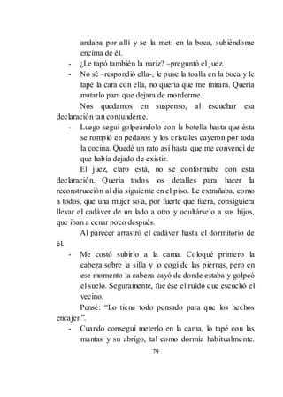 79
andaba por allí y se la metí en la boca, subiéndome
encima de él.
- ¿Le tapó también la nariz? –preguntó el juez.
- No sé –respondió ella-, le puse la toalla en la boca y le
tapé la cara con ella, no quería que me mirara. Quería
matarlo para que dejara de morderme.
Nos quedamos en suspenso, al escuchar esa
declaración tan contundente.
- Luego seguí golpeándolo con la botella hasta que ésta
se rompió en pedazos y los cristales cayeron por toda
la cocina. Quedé un rato así hasta que me convencí de
que había dejado de existir.
El juez, claro está, no se conformaba con esta
declaración. Quería todos los detalles para hacer la
reconstrucción al día siguiente en el piso. Le extrañaba, como
a todos, que una mujer sola, por fuerte que fuera, consiguiera
llevar el cadáver de un lado a otro y ocultárselo a sus hijos,
que iban a cenar poco después.
Al parecer arrastró el cadáver hasta el dormitorio de
él.
- Me costó subirlo a la cama. Coloqué primero la
cabeza sobre la silla y lo cogí de las piernas, pero en
ese momento la cabeza cayó de donde estaba y golpeó
el suelo. Seguramente, fue ése el ruido que escuchó el
vecino.
Pensé: ―Lo tiene todo pensado para que los hechos
encajen‖.
- Cuando conseguí meterlo en la cama, lo tapé con las
mantas y su abrigo, tal como dormía habitualmente.
 