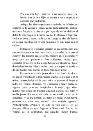 80
Por eso mis hijos vinieron y no notaron nada. De
hecho, una de mis hijas se asomó a ver a su padre y
comentó que ya dormía.
Así que los hijos empezaron a venir de sus trabajos, se
sentaron a la cocina a cenar, como habitualmente, incluso
mandó a Paquita a la farmacia por agua de azahar debido al
dolor de cabeza que se le había puesto. El último en llegar fue
José a las doce y cuarto de la noche. Luego se hizo el silencio
en la casa mientras ella velaba pensando en qué hacer con el
cadáver.
Entonces se le ocurrió simular un accidente, pero eso
suponía esperar una hora más tardía y trasladar de nuevo el
cadáver. De manera que se sentó, primero en la oscuridad y
luego con una palmatoria. Fue cuidadosa. Incluso para
encender el fósforo se fue a una habitación alejada del lugar
donde dormían sus hijos e incluso tapó con trapos las rendijas
de sus puertas para que no se despertaran con la luz.
Permaneció sentada junto al cadáver desde las dos a
las cuatro y media de la madrugada, cuando se aseguró que el
último trasnochador de la casa había regresado al hogar y
todos los vecinos dormían. Yo empezaba a tener dudas de
algunas cosas pero me imaginaba a la mujer, que ahora
miraba para abajo sin mostrar emoción alguna, dos horas y
media junto al cuerpo sin vida de su marido, casi en la
oscuridad, y se me ponían los pelos de punta. ¿Qué habría
pensado en todo ese tiempo? ¿Se sentiría agotada?
Probablemente. ¿Pensaría en toda su vida con él, en los
tiempos felices en que llegaron a Barcelona? Porque los
vecinos así lo afirmaban, que aquellos fueron buenos
 