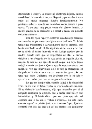 83
deshonrado a todas!‖. La madre les imploraba perdón, llegó a
arrodillarse delante de la mayor, Sagrario, que ocultó la cara
entre las manos mientras lloraba abundantemente. No
podíamos saber si aquello era verdadero como parecía o puro
teatro. Yo ya creo muy pocas cosas del género humano y
menos cuando te rondan años de cárcel y hasta una posible
condena a muerte.
Con los hijos Pepe y Guillermo sucedió algo parecido
aunque ellos se portaron con alguna serenidad más. Yo había
tenido que trasladarme a Zaragoza para traer al segundo, que
había marchado desde el día siguiente del crimen y del que
no se sabía si estaba huyendo o no. Luego explicó que la
madre, cuando supo que se sospechaba de ella, le mandó
dirigirse a un abogado de la Audiencia en aquella ciudad,
marido de una de las hijas de aquel Zequel en cuya fonda
trabajó cuando era joven. Quería que la asesorase sobre qué
hacer, tal vez que interviniera ante el juez de Barcelona. El
abogado se limitó a decir que, en suceso tan grave, lo que
tenía que hacer Guillermo era colaborar con la justicia y
ayudar a su madre para que los cargos se levantaran.
Lo que no comprendía, cuando llegué a la ciudad del
Ebro, es por qué no había vuelto tras varios días de estancia.
Él se defendió confusamente, dijo que esperaba por si el
abogado cambiaba de opinión, que le había insistido en que
interviniera y él había dicho que no, pero que aún así
esperaba que lo hiciera si volvía a insistir… En todo caso,
cuando ingresó en prisión junto a su hermano Pepe, el juez se
contentó con esa declaración de intenciones sin considerar
 
