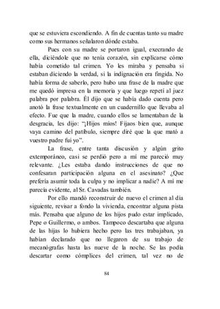 84
que se estuviera escondiendo. A fin de cuentas tanto su madre
como sus hermanos señalaron dónde estaba.
Pues con su madre se portaron igual, execrando de
ella, diciéndole que no tenía corazón, sin explicarse cómo
había cometido tal crimen. Yo les miraba y pensaba si
estaban diciendo la verdad, si la indignación era fingida. No
había forma de saberlo, pero hubo una frase de la madre que
me quedó impresa en la memoria y que luego repetí al juez
palabra por palabra. Él dijo que se había dado cuenta pero
anotó la frase textualmente en un cuadernillo que llevaba al
efecto. Fue que la madre, cuando ellos se lamentaban de la
desgracia, les dijo: ―¡Hijos míos! Fijaos bien que, aunque
vaya camino del patíbulo, siempre diré que la que mató a
vuestro padre fui yo‖.
La frase, entre tanta discusión y algún grito
extemporáneo, casi se perdió pero a mí me pareció muy
relevante. ¿Les estaba dando instrucciones de que no
confesaran participación alguna en el asesinato? ¿Que
prefería asumir toda la culpa y no implicar a nadie? A mí me
parecía evidente, al Sr. Cavadas también.
Por ello mandó reconstruir de nuevo el crimen al día
siguiente, revisar a fondo la vivienda, encontrar alguna pista
más. Pensaba que alguno de los hijos pudo estar implicado,
Pepe o Guillermo, o ambos. Tampoco descartaba que alguna
de las hijas lo hubiera hecho pero las tres trabajaban, ya
habían declarado que no llegaron de su trabajo de
mecanógrafas hasta las nueve de la noche. Se las podía
descartar como cómplices del crimen, tal vez no de
 