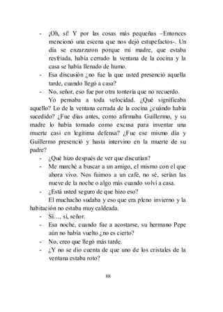 88
- ¡Oh, sí! Y por las cosas más pequeñas –Entonces
mencionó una escena que nos dejó estupefactos-. Un
día se enzarzaron porque mi madre, que estaba
resfriada, había cerrado la ventana de la cocina y la
casa se había llenado de humo.
- Esa discusión ¿no fue la que usted presenció aquella
tarde, cuando llegó a casa?
- No, señor, eso fue por otra tontería que no recuerdo.
Yo pensaba a toda velocidad. ¿Qué significaba
aquello? Lo de la ventana cerrada de la cocina ¿cuándo había
sucedido? ¿Fue días antes, como afirmaba Guillermo, y su
madre lo había tomado como excusa para inventar una
muerte casi en legítima defensa? ¿Fue ese mismo día y
Guillermo presenció y hasta intervino en la muerte de su
padre?
- ¿Qué hizo después de ver que discutían?
- Me marché a buscar a un amigo, el mismo con el que
ahora vivo. Nos fuimos a un café, no sé, serían las
nueve de la noche o algo más cuando volví a casa.
- ¿Está usted seguro de que hizo eso?
El muchacho sudaba y eso que era pleno invierno y la
habitación no estaba muy caldeada.
- Sí…, sí, señor.
- Esa noche, cuando fue a acostarse, su hermano Pepe
aún no había vuelto ¿no es cierto?
- No, creo que llegó más tarde.
- ¿Y no se dio cuenta de que uno de los cristales de la
ventana estaba roto?
 