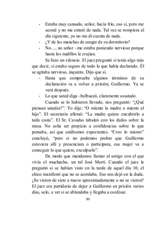 89
- Estaba muy cansado, señor, hacía frío, eso sí, pero me
acosté y no me enteré de nada. Tal vez se rompiera al
día siguiente, yo no me di cuenta de nada.
- ¿Y de las manchas de sangre de su dormitorio?
- No…, no señor –me estaba poniendo nervioso porque
hasta los nudillos le crujían.
Se hizo un silencio. El juez preguntó si tenía algo más
que decir, si estaba seguro de todo lo que había declarado. Él
se agitaba nervioso, inquieto. Dijo que sí.
- Hasta que compruebe algunos términos de su
declaración va a volver a prisión, Guillermo. Ya se
verá después.
- Lo que usted diga –balbuceó, claramente asustado.
Cuando se lo hubieron llevado, nos preguntó: ―¿Qué
piensan ustedes?‖. Yo dije: ―O miente la madre o miente el
hijo‖. El secretario afirmó: ―La madre quiere encubrirlo a
toda costa‖. El Sr. Cavadas tabaleó con los dedos sobre la
mesa. No solía ser propicio a confidencias sobre lo que
pensaba, así que estábamos expectantes. ―Creo lo mismo‖
concluyó, ―pero si no podemos probar que Guillermo
estuviera allí y presenciara o participara, esa mujer va a
conseguir lo que quiere, exculparlo‖.
De modo que mandamos llamar al amigo con el que
vivía el muchacho, un tal José Martí. Cuando el juez le
preguntó si se habían visto en la tarde de aquel día 10, el
chico manifestó que no se acordaba. Eso nos dejó en la duda.
¿Se vieron de siete a nueve aproximadamente o no se vieron?
El juez era partidario de dejar a Guillermo en prisión varios
días, solo, a ver si se ablandaba y llegaba a confesar.
 