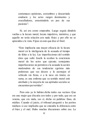 92
contumaces opiniones, costumbres y descarriada
conducta y los actos surgen dominantes y
avasalladores, arrastrándola en pos de sus
pasiones‖.
Sí, así era como empezaba. Luego seguía dándole
vueltas a la locura moral, locura impulsiva, instintiva, y que
aquello no tenía relación con nada físico y por ello no se
apreciaba a la vista. Fíjese en esto que dice al final:
―Esto implicaría una mayor eficacia de la locura
moral en la inteligencia de la acusada al tiempo
de faltar a la ley. Las imperfecciones del sentido
ético que sufre Josefa la ocultan la conciencia
moral de los actos que ejecuta; semejantes
imperfecciones no permiten a la acusada la acción
moderadora de sus tendencias egoístas más
poderosas que sus deseos y la asemejan al
vehículo sin freno, o a la nave sin timón; en
suma, es una enferma que su sentido moral está
atrofiado y la mayoría de sus aptitudes sociales se
encuentran pervertidas‖.
Pero esto ya lo habían dicho todos sus vecinos: Que
era una mujer que discutía con todos y por todo, que era un
veneno, que era mala, eso sí, dicho en palabras finas, de
médico. Cuando el juicio, el tribunal preguntó a los peritos
médicos si eso implicaba que no entendía la diferencia entre
el bien y el mal. Hubo muchas discusiones sobre eso. La
 
