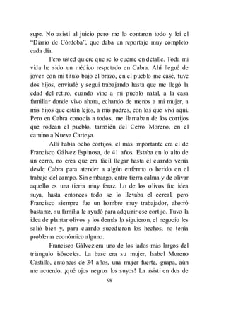 98
supe. No asistí al juicio pero me lo contaron todo y leí el
―Diario de Córdoba‖, que daba un reportaje muy completo
cada día.
Pero usted quiere que se lo cuente en detalle. Toda mi
vida he sido un médico respetado en Cabra. Ahí llegué de
joven con mi título bajo el brazo, en el pueblo me casé, tuve
dos hijos, enviudé y seguí trabajando hasta que me llegó la
edad del retiro, cuando vine a mi pueblo natal, a la casa
familiar donde vivo ahora, echando de menos a mi mujer, a
mis hijos que están lejos, a mis padres, con los que viví aquí.
Pero en Cabra conocía a todos, me llamaban de los cortijos
que rodean el pueblo, también del Cerro Moreno, en el
camino a Nueva Carteya.
Allí había ocho cortijos, el más importante era el de
Francisco Gálvez Espinosa, de 41 años. Estaba en lo alto de
un cerro, no crea que era fácil llegar hasta él cuando venía
desde Cabra para atender a algún enfermo o herido en el
trabajo del campo. Sin embargo, entre tierra calma y de olivar
aquello es una tierra muy feraz. Lo de los olivos fue idea
suya, hasta entonces todo se lo llevaba el cereal, pero
Francisco siempre fue un hombre muy trabajador, ahorró
bastante, su familia le ayudó para adquirir ese cortijo. Tuvo la
idea de plantar olivos y los demás lo siguieron, el negocio les
salió bien y, para cuando sucedieron los hechos, no tenía
problema económico alguno.
Francisco Gálvez era uno de los lados más largos del
triángulo isósceles. La base era su mujer, Isabel Moreno
Castillo, entonces de 34 años, una mujer fuerte, guapa, aún
me acuerdo, ¡qué ojos negros los suyos! La asistí en dos de
 