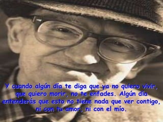 Y cuando algún día te diga que ya no quiero vivir,
    que quiero morir, no te enfades. Algún día
entenderás que esto no tiene nada que ver contigo,
          ni con tu amor, ni con el mío.
 