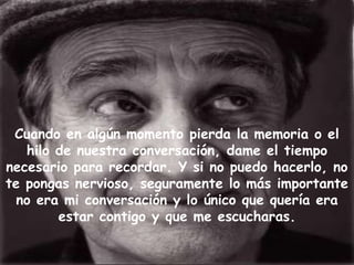 Cuando en algún momento pierda la memoria o el
   hilo de nuestra conversación, dame el tiempo
necesario para recordar. Y si no puedo hacerlo, no
te pongas nervioso, seguramente lo más importante
  no era mi conversación y lo único que quería era
        estar contigo y que me escucharas.
 
