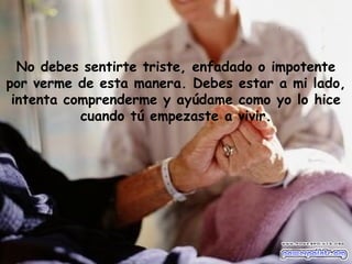No debes sentirte triste, enfadado o impotente
por verme de esta manera. Debes estar a mi lado,
 intenta comprenderme y ayúdame como yo lo hice
           cuando tú empezaste a vivir.
 