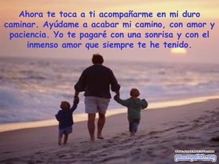 Ahora te toca a ti acompañarme en mi duro
caminar. Ayúdame a acabar mi camino, con amor y
 paciencia. Yo te pagaré con una sonrisa y con el
     inmenso amor que siempre te he tenido.
 