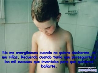 No me avergüences cuando no quiera ducharme, ni
me riñas. Recuerda cuando tenía que perseguirte y
 las mil excusas que inventaba para que quisieras
                     bañarte.
 