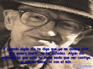 Y cuando algún día te diga que ya no quiero vivir,Y cuando algún día te diga que ya no quiero vivir,
que quiero morir, no te enfades. Algún díaque quiero morir, no te enfades. Algún día
entenderás que esto no tiene nada que ver contigo,entenderás que esto no tiene nada que ver contigo,
ni con tu amor, ni con el mío.ni con tu amor, ni con el mío.
 
