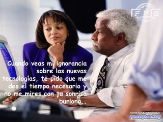 Cuando veas mi ignorancia
sobre las nuevas
tecnologías, te pido que me
des el tiempo necesario y
no me mires con tu sonrisa
burlona..
 