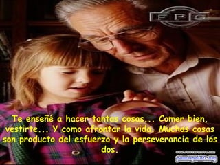 Te enseñé a hacer tantas cosas... Comer bien,
vestirte... Y como afrontar la vida. Muchas cosas
son producto del esfuerzo y la perseverancia de los
dos.
 