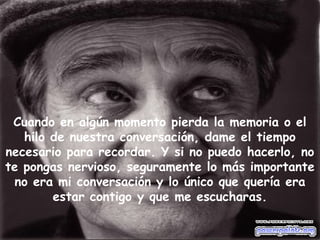 Cuando en algún momento pierda la memoria o el
hilo de nuestra conversación, dame el tiempo
necesario para recordar. Y si no puedo hacerlo, no
te pongas nervioso, seguramente lo más importante
no era mi conversación y lo único que quería era
estar contigo y que me escucharas.
 
