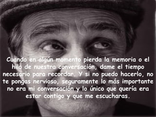 Cuando en algún momento pierda la memoria o el hilo de nuestra conversación, dame el tiempo necesario para recordar. Y si no puedo hacerlo, no te pongas nervioso, seguramente lo más importante no era mi conversación y lo único que quería era estar contigo y que me escucharas. 