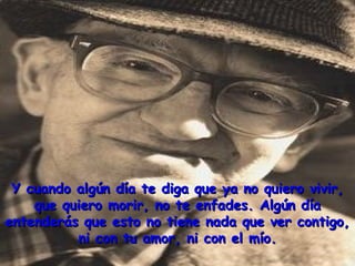 Y cuando algún día te diga que ya no quiero vivir,Y cuando algún día te diga que ya no quiero vivir,
que quiero morir, no te enfades. Algún díaque quiero morir, no te enfades. Algún día
entenderás que esto no tiene nada que ver contigo,entenderás que esto no tiene nada que ver contigo,
ni con tu amor, ni con el mío.ni con tu amor, ni con el mío.
 
