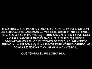 RECUERDA A TUS PADRES Y ABUELOS, AUN SI YA FALLECIERON,
SI DERRAMASTE LAGRIMAS AL VER ESTE CORREO, NO ES TARDE;
ENVIALO A LAS PERSONAS QUE AUN GOZAN DE SU EXISTENCIA
Y OJALA VALOREN MUCHO MAS A SUS SERES QUERIDOS,
COMPARTAN CON ELLOS EL TIEMPO POSIBLE, LE AGRADEZCO
MUCHO A LA PERSONA QUE ME ENVIO ESTE CORREO,CAMBIO MI
FORMA DE PENSAR Y VALORAR A MIS VIEJOS..
QUE TENGAS EL UN LINDO DIA......
 