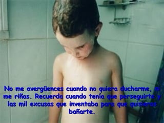 No me avergüences cuando no quiera ducharme, niNo me avergüences cuando no quiera ducharme, ni
me riñas. Recuerda cuando tenía que perseguirte yme riñas. Recuerda cuando tenía que perseguirte y
las mil excusas que inventaba para que quisieraslas mil excusas que inventaba para que quisieras
bañarte.bañarte.
 