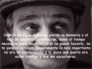 Cuando en algún momento pierda la memoria o el
hilo de nuestra conversación, dame el tiempo
necesario para recordar. Y si no puedo hacerlo, no
te pongas nervioso, seguramente lo más importante
no era mi conversación y lo único que quería era
estar contigo y que me escucharas.
 