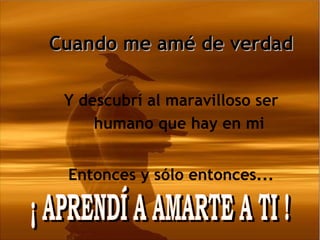 Cuando me amé de verdad Y descubrí al maravilloso ser humano que hay en mi Entonces y sólo entonces... ¡ APRENDÍ A AMARTE A TI ! 