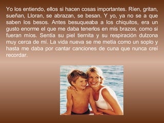 Yo los entiendo, ellos si hacen cosas importantes. Ríen, gritan, sueñan, Lloran, se abrazan, se besan. Y yo, ya no se a que saben los besos. Antes besuqueaba a los chiquitos, era un gusto enorme el que me daba tenerlos en mis brazos, como si fueran míos. Sentía su piel tiernita y su respiración dulzona muy cerca de mí. La vida nueva se me metía como un soplo y hasta me daba por cantar canciones de cuna que nunca creí recordar. 