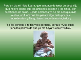 Pero un día mi nieta Laura, que acababa de tener un bebe dijo que no era bueno que los ancianos besaran a los niños, por cuestiones de salud. Desde entonces ya no me acerque más a ellos, no fuera que les pasara algo malo por mis imprudencias. ¡ Tengo tanto miedo de contagiarlos ¡ Yo los bendigo a todos y les perdono, porque ¿Que culpa tiene los pobres de que yo me haya vuelto invisible? 