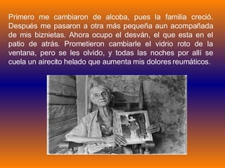 Primero me cambiaron de alcoba, pues la familia creció. Después me pasaron a otra más pequeña aun acompañada de mis biznietas. Ahora ocupo el desván, el que esta en el patio de atrás. Prometieron cambiarle el vidrio roto de la ventana, pero se les olvido, y todas las noches por allí se cuela un airecito helado que aumenta mis dolores reumáticos. 