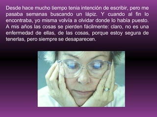 Desde hace mucho tiempo tenia intención de escribir, pero me pasaba semanas buscando un lápiz. Y cuando al fin lo encontraba, yo misma volvía a olvidar donde lo había puesto. A mis años las cosas se pierden fácilmente: claro, no es una enfermedad de ellas, de las cosas, porque estoy segura de tenerlas, pero siempre se desaparecen. 