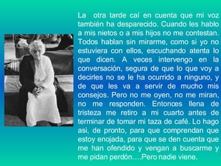 La  otra tarde caí en cuenta que mi voz también ha desparecido. Cuando les hablo a mis nietos o a mis hijos no me contestan. Todos hablan sin mirarme, como si yo no estuviera con ellos, escuchando atenta lo que dicen. A veces intervengo en la conversación, segura de que lo que voy a decirles no se le ha ocurrido a ninguno, y de que les va a servir de mucho mis consejos. Pero no me oyen, no me miran, no me responden. Entonces llena de tristeza me retiro a mi cuarto antes de terminar de tomar mi taza de café. Lo hago asi, de pronto, para que comprendan que estoy enojada, para que se den cuenta que me han ofendido y vengan a buscarme y me pidan perdón….Pero nadie viene. 