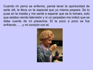 Cuando mi yerno se enfermo, pensé tener la oportunidad de serle útil, le lleve un te especial que yo misma prepare. Se lo puse en la mesita y me senté a esperar que se lo tomara, solo que estaba viendo televisión y ni un parpadeo me indicó que se daba cuenta de mi presencia. El te poco a poco se fue enfriando……y mi corazón con el. 