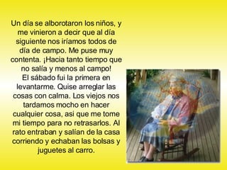 Un día se alborotaron los niños, y me vinieron a decir que al día siguiente nos iríamos todos de día de campo. Me puse muy contenta. ¡Hacia tanto tiempo que no salía y menos al campo! El sábado fui la primera en levantarme. Quise arreglar las cosas con calma. Los viejos nos tardamos mocho en hacer cualquier cosa, asi que me tome mi tiempo para no retrasarlos. Al rato entraban y salían de la casa corriendo y echaban las bolsas y juguetes al carro. 