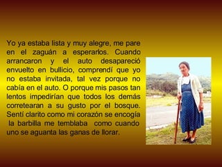 Yo ya estaba lista y muy alegre, me pare en el zaguán a esperarlos. Cuando arrancaron y el auto desapareció envuelto en bullicio, comprendí que yo no estaba invitada, tal vez porque no cabía en el auto. O porque mis pasos tan lentos impedirían que todos los demás corretearan a su gusto por el bosque. Sentí clarito como mi corazón se encogía  la barbilla me temblaba  como cuando uno se aguanta las ganas de llorar. 