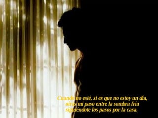 Cuando no esté, si es que no estoy un día, oirás mi paso entre la sombra fría siguiéndote los pasos por la casa.   