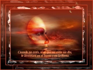 Cuando no estés, si es que no estás un día,   te inventaré en el humo y en la llama.   
