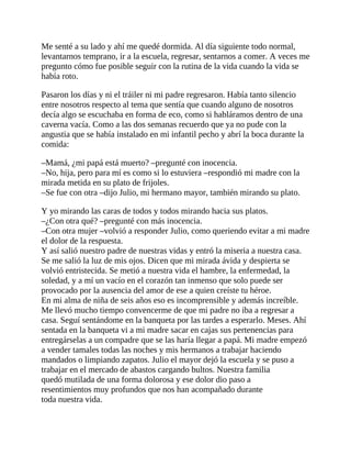 Me senté a su lado y ahí me quedé dormida. Al día siguiente todo normal,
levantarnos temprano, ir a la escuela, regresar, sentarnos a comer. A veces me
pregunto cómo fue posible seguir con la rutina de la vida cuando la vida se
había roto.
Pasaron los días y ni el tráiler ni mi padre regresaron. Había tanto silencio
entre nosotros respecto al tema que sentía que cuando alguno de nosotros
decía algo se escuchaba en forma de eco, como si habláramos dentro de una
caverna vacía. Como a las dos semanas recuerdo que ya no pude con la
angustia que se había instalado en mi infantil pecho y abrí la boca durante la
comida:
–Mamá, ¿mi papá está muerto? –pregunté con inocencia.
–No, hija, pero para mí es como si lo estuviera –respondió mi madre con la
mirada metida en su plato de frijoles.
–Se fue con otra –dijo Julio, mi hermano mayor, también mirando su plato.
Y yo mirando las caras de todos y todos mirando hacia sus platos.
–¿Con otra qué? –pregunté con más inocencia.
–Con otra mujer –volvió a responder Julio, como queriendo evitar a mi madre
el dolor de la respuesta.
Y así salió nuestro padre de nuestras vidas y entró la miseria a nuestra casa.
Se me salió la luz de mis ojos. Dicen que mi mirada ávida y despierta se
volvió entristecida. Se metió a nuestra vida el hambre, la enfermedad, la
soledad, y a mí un vacío en el corazón tan inmenso que solo puede ser
provocado por la ausencia del amor de ese a quien creíste tu héroe.
En mi alma de niña de seis años eso es incomprensible y además increíble.
Me llevó mucho tiempo convencerme de que mi padre no iba a regresar a
casa. Seguí sentándome en la banqueta por las tardes a esperarlo. Meses. Ahí
sentada en la banqueta vi a mi madre sacar en cajas sus pertenencias para
entregárselas a un compadre que se las haría llegar a papá. Mi madre empezó
a vender tamales todas las noches y mis hermanos a trabajar haciendo
mandados o limpiando zapatos. Julio el mayor dejó la escuela y se puso a
trabajar en el mercado de abastos cargando bultos. Nuestra familia
quedó mutilada de una forma dolorosa y ese dolor dio paso a
resentimientos muy profundos que nos han acompañado durante
toda nuestra vida.
 
