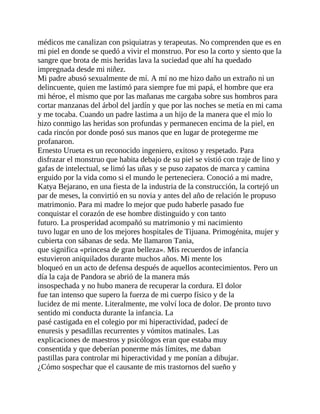 médicos me canalizan con psiquiatras y terapeutas. No comprenden que es en
mi piel en donde se quedó a vivir el monstruo. Por eso la corto y siento que la
sangre que brota de mis heridas lava la suciedad que ahí ha quedado
impregnada desde mi niñez.
Mi padre abusó sexualmente de mí. A mí no me hizo daño un extraño ni un
delincuente, quien me lastimó para siempre fue mi papá, el hombre que era
mi héroe, el mismo que por las mañanas me cargaba sobre sus hombros para
cortar manzanas del árbol del jardín y que por las noches se metía en mi cama
y me tocaba. Cuando un padre lastima a un hijo de la manera que el mío lo
hizo conmigo las heridas son profundas y permanecen encima de la piel, en
cada rincón por donde posó sus manos que en lugar de protegerme me
profanaron.
Ernesto Urueta es un reconocido ingeniero, exitoso y respetado. Para
disfrazar el monstruo que habita debajo de su piel se vistió con traje de lino y
gafas de intelectual, se limó las uñas y se puso zapatos de marca y camina
erguido por la vida como si el mundo le perteneciera. Conoció a mi madre,
Katya Bejarano, en una fiesta de la industria de la construcción, la cortejó un
par de meses, la convirtió en su novia y antes del año de relación le propuso
matrimonio. Para mi madre lo mejor que pudo haberle pasado fue
conquistar el corazón de ese hombre distinguido y con tanto
futuro. La prosperidad acompañó su matrimonio y mi nacimiento
tuvo lugar en uno de los mejores hospitales de Tijuana. Primogénita, mujer y
cubierta con sábanas de seda. Me llamaron Tania,
que significa «princesa de gran belleza». Mis recuerdos de infancia
estuvieron aniquilados durante muchos años. Mi mente los
bloqueó en un acto de defensa después de aquellos acontecimientos. Pero un
día la caja de Pandora se abrió de la manera más
insospechada y no hubo manera de recuperar la cordura. El dolor
fue tan intenso que supero la fuerza de mi cuerpo físico y de la
lucidez de mi mente. Literalmente, me volví loca de dolor. De pronto tuvo
sentido mi conducta durante la infancia. La
pasé castigada en el colegio por mi hiperactividad, padecí de
enuresis y pesadillas recurrentes y vómitos matinales. Las
explicaciones de maestros y psicólogos eran que estaba muy
consentida y que deberían ponerme más límites, me daban
pastillas para controlar mi hiperactividad y me ponían a dibujar.
¿Cómo sospechar que el causante de mis trastornos del sueño y
 