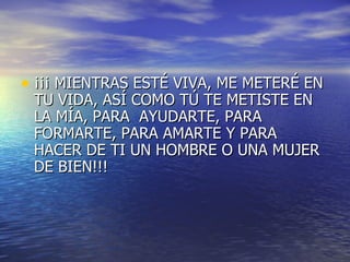 ¡¡¡ MIENTRAS ESTÉ VIVA, ME METERÉ EN TU VIDA, ASÍ COMO TÚ TE METISTE EN LA MÍA, PARA  AYUDARTE, PARA FORMARTE, PARA AMARTE Y PARA HACER DE TI UN HOMBRE O UNA MUJER DE BIEN!!! 