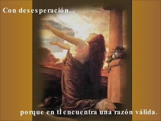 Con desesperación...     porque en tí encuentra una razón válida.  