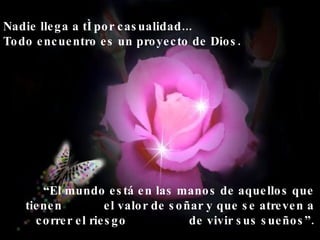 Nadie llega a tí por casualidad... Todo encuentro es un proyecto de Dios. “ El mundo está en las manos de aquellos que tienen  el valor de soñar y que se atreven a correr el riesgo  de vivir sus sueños”. 