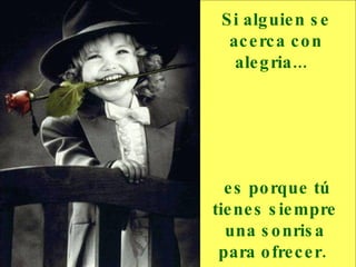 Si alguien se acerca con alegria...     es porque tú tienes siempre una sonrisa para ofrecer.  