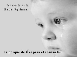 Si vierte ante ti sus lágrimas...     es porque de tí espera el consuelo.  